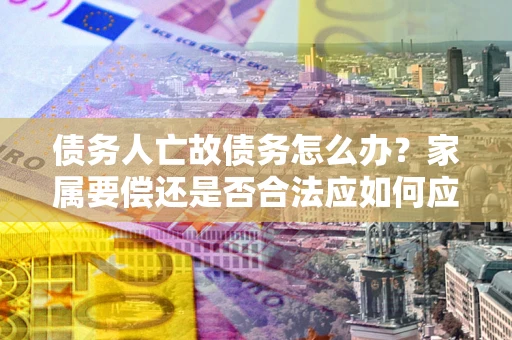 北京债务人亡故债务怎么办？家属要偿还是否合法应如何应对？